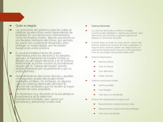  Quién es elegido
 Las posiciones del gobierno para las cuales se
celebran las elecciones varían dependiendo de
localidad. En una democracia representativa,
como los Estados Unidos, algunas posiciones no
son llenadas mediante elecciones, por ejemplo,
los jueces son usualmente designados para
proteger su imparcialidad, aun así existen
excepciones a esta práctica.
 Es usual el establecimiento de grados
intermedios entre los electores y los elegidos,
ejemplo, el Presidente de Estados Unidos es
elegido por el colegio electoral, y en el Sistema
Westminster, el primer ministro es formalmente
elegido por la "cabeza del estado" (siendo
elegido realmente por el parlamento o por su
propio partido).
 Generalmente las elecciones directas y aquellas
con segundos grados electorales tienen
resultados similares. Sin embargo, en algunos
casos los sistemas electorales permiten la
elección de candidatos que no reciben la mayor
cantidad de votos populares.
 Un fenómeno muy discutido en la actualidad es
la pertinencia de la reeleccion
presidencial inmediata, que cuenta con
partidarios y detractores a todo nivel.
 Sistemas electorales
 Los sistemas electorales se refieren a arreglos
constitucionales detallados y sistemas de votación para
determinar qué individuos y partidos políticos son
elegidos en posiciones de poder.
 El primer paso es contar los votos, para lo cual se usan
distintos sistemas de recuento de votos y papeletas. La
mayoría de los sistemas pueden ser categorizados en
sistemas de representación personal y de mayoritarios.
Entre los principales sistemas electorales están:
 Sistemas Mayoritarios:
 Mayoría relativa
 Voto en bloque
 Voto alternativo
 Doble redonda
 Sistemas semiproporcionales
 Sistema paralelo
 Voto limitado
 Voto único no transferible
 Sistemas de representación proporcional
 Representación proporcional por listas
 Representación proporcional personalizada
 Voto único transferible
 