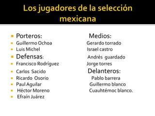 Los jugadores de la selección mexicanaPorteros:                                  Medios:Guillermo Ochoa                                  Gerardo torradoLuis Michel                                              Israel castroDefensas:                                           Andrés  guardadoFrancisco Rodríguez                           Jorge torres Carlos  Sacido                                         Delanteros:Ricardo  Osorio                                          Pablo barreraPaul Aguilar                                               Guillermo blanco Héctor Moreno                                       Cuauhtémoc blanco. Efraín Juárez