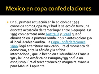 Mexico en copa confedelacionesEn su primera actuación en la edición de 1995 conocida como Copa Rey Fhad la selección tuvo una discreta actuación de tercer lugar entre 6 equipos. En 1997 con derrotas ante Australia y Brasil quedó eliminada en la primera ronda, no sin antes golear 5-0 al local, Arabia Saudita. La Copa Confederaciones 1999 llegó a territorio mexicano. Era el momento de demostrar, ante la afición y la crítica internacional, que lo hecho en el Mundial de Francia '98 y la Copa América de Paraguay '99 no fue un espejismo. Era el tercer torneo de magna relevancia para Manuel Lapuente.