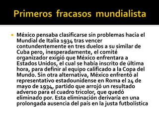 Primeros  fracasos  mundialistaMéxico pensaba clasificarse sin problemas hacia el Mundial de Italia 1934 tras vencer contundentemente en tres duelos a su similar de Cuba pero, inesperadamente, el comité organizador exigió que México enfrentara a Estados Unidos, el cual se había inscrito de última hora, para definir al equipo calificado a la Copa del Mundo. Sin otra alternativa, México enfrentó al representativo estadounidense en Roma el 24 de mayo de 1934, partido que arrojó un resultado adverso para el cuadro tricolor, que quedó eliminado por. Esta eliminación derivaría en una prolongada ausencia del país en la justa futbolística