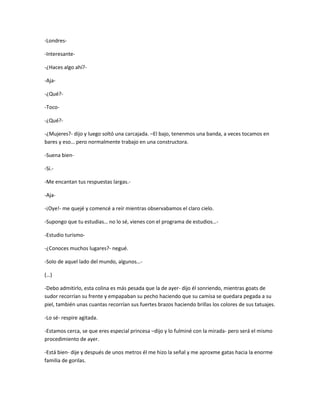 -Londres-
-Interesante-
-¿Haces algo ahí?-
-Aja-
-¿Qué?-
-Toco-
-¿Qué?-
-¿Mujeres?- dijo y luego soltó una carcajada. –El bajo, tenenmos una banda, a veces tocamos en
bares y eso… pero normalmente trabajo en una constructora.
-Suena bien-
-Si.-
-Me encantan tus respuestas largas.-
-Aja-
-¡Oye!- me quejé y comencé a reír mientras observabamos el claro cielo.
-Supongo que tu estudias… no lo sé, vienes con el programa de estudios…-
-Estudio turismo-
-¿Conoces muchos lugares?- negué.
-Solo de aquel lado del mundo, algunos…-
(…)
-Debo admitirlo, esta colina es más pesada que la de ayer- dijo él sonriendo, mientras goats de
sudor recorrían su frente y empapaban su pecho haciendo que su camisa se quedara pegada a su
piel, también unas cuantas recorrían sus fuertes brazos haciendo brillas los colores de sus tatuajes.
-Lo sé- respire agitada.
-Estamos cerca, se que eres especial princesa –dijo y lo fulminé con la mirada- pero será el mismo
procedimiento de ayer.
-Está bien- dije y después de unos metros él me hizo la señal y me aproxme gatas hacia la enorme
familia de gorilas.
 