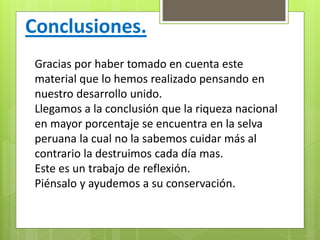 Conclusiones.
Gracias por haber tomado en cuenta este
material que lo hemos realizado pensando en
nuestro desarrollo unido.
Llegamos a la conclusión que la riqueza nacional
en mayor porcentaje se encuentra en la selva
peruana la cual no la sabemos cuidar más al
contrario la destruimos cada día mas.
Este es un trabajo de reflexión.
Piénsalo y ayudemos a su conservación.
 