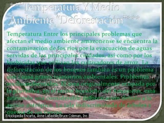 ***Temperatura Y Medio Ambiente “Deforestación”***Temperatura Entre los principales problemas que afectan el medio ambiente amazonense se encuentra la contaminación de los ríos por la evacuación de aguas servidas de las principales ciudades, así como por los herbicidas que utilizan los cultivadores de arroz. La deforestación de los bosques también es un problema que causa graves trastornos ambientales. Problemas medioambientales. El área originalmente ocupada por la pluvisilva, en el sector brasileño del Amazonas, está sufriendo una considerable deforestación debido a la acción antrópica. La tala indiscriminada de árboles y quema de las tierras.