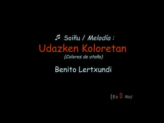  Soiñu / Melodía :
Udazken Koloretan
(Colores de otoño)
Benito Lertxundi
(Ez  No)
 