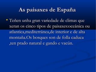 As paisaxes de España

    Teñen unha gran variedade de climas que
    xeran os cinco tipos de paisaxes:oceánica ou
    atlantica,mediterránea,de interior e de alta
    montaña.Os bosques son de folla caduca
    ,ten prado natural e gando e vacún.
 