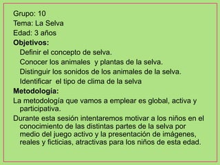 Grupo: 10
Tema: La Selva
Edad: 3 años
Objetivos:
- Definir el concepto de selva.
- Conocer los animales y plantas de la selva.
- Distinguir los sonidos de los animales de la selva.
- Identificar el tipo de clima de la selva
Metodología:
La metodología que vamos a emplear es global, activa y
participativa.
Durante esta sesión intentaremos motivar a los niños en el
conocimiento de las distintas partes de la selva por
medio del juego activo y la presentación de imágenes,
reales y ficticias, atractivas para los niños de esta edad.
 