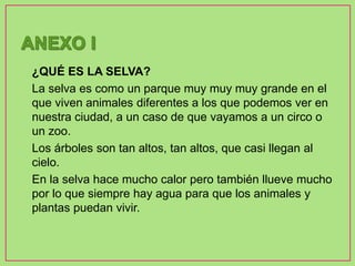 • ¿QUÉ ES LA SELVA?
• La selva es como un parque muy muy muy grande en el
que viven animales diferentes a los que podemos ver en
nuestra ciudad, a un caso de que vayamos a un circo o
un zoo.
• Los árboles son tan altos, tan altos, que casi llegan al
cielo.
• En la selva hace mucho calor pero también llueve mucho
por lo que siempre hay agua para que los animales y
plantas puedan vivir.
 