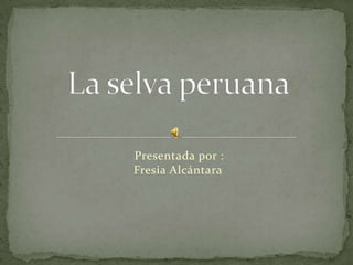     Presentada por : Fresia Alcántara    La selva peruana 