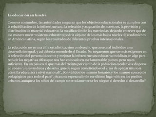 Patarashca: Pescado entero cocido a las brasas envuelto en hojas de bijao.Ensalada de chonta: Ensalada en base a la chonta, una palmera local.Salsa de ají charapita: Es una salsa preparada con trozos de cocona, cebolla roja y ají charapita finamente picado.La comida de la selva peruana tiene como elementos populares, entre otros, un aderezo básico que es conocido como misto (o Mishkina), el uso del ingiri, que es como se conoce al plátano verde sancochado, y la cocción de las carnes, especialmente peces y también el juane, envueltas en hojas de bijao, una palmera que tiene un aroma particular.En fruta destaca el camucamu que contiene 40 veces más vitamina C que el kiwi. También es muy extendido el consumo de aguaje, del cual se prepara un refresco llamado aguajina. No obstante, abundan los frutos exóticos como el mango, la piña y muchos otros. Del plátano verde se prepara un refresco conocido como chapo.Un elemento importante de la comida de la selva son los licores, mayormente producto de la fermentación de licor de caña con especies locales (raíces, frutos, entre otros). Por ejemplo, el chuchuhuasi, el uvachado, el siete Raíces, el rompe calzón o «RC», entre otros. Mención aparte merece el masato, una bebida de orígenes prehispánicos elaborada en base a yuca masticada y fermentada durante unos días.