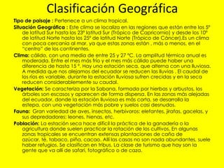 Clasificación Geográfica
Tipo de paisaje : Pertenece a un clima tropical.
Situación Geográfica : Este clima se localiza en las regiones que están entre los 5º
    de latitud Sur hasta los 23º latitud Sur (Trópico de Capricornio) y desde los 10º
    de latitud Norte hasta los 25º de latitud Norte (Trópico de Cáncer).Es un clima
    con poca cercanía al mar, ya que estas zonas están , más o menos, en el
    “centro” de los continentes.
Clima: cálido, con una media de entre 25 y 27 ºC. La amplitud térmica anual es
    moderada. Entre el mes más frío y el mes más cálido puede haber una
    diferencia de hasta 15 º. Hay una estación seca, que alterna con una lluviosa.
    A medida que nos alejamos del ecuador se reducen las lluvias . El caudal de
    los ríos es variable, durante la estación lluviosa sufren crecidas y en la seca
    reducen considerablemente su caudal.
Vegetación: Se caracteriza por la Sabana, formada por hierbas y arbustos, los
    árboles son escasos y aparecen de forma dispersa. En las zonas más alejadas
    del ecuador, donde la estación lluviosa es más corta, se desarrolla la
    estepa, con una vegetación más pobre y suelos casi desnudos.
Fauna: Gran variedad de aves, insectos, herbívoros: elefantes, jirafas, gacelas, y
    sus depredadores: leones, hienas, etc.
Población: La estación seca hace difícil la práctica de la ganadería o la
    agricultura donde suelen practicar la rotación de los cultivos. En algunas
    zonas tropicales se encuentran extensas plantaciones de caña de
    azúcar, té, tabaco, piña, cacao. Allí las casas no son nada abundantes, suele
    haber refugios. Se clasifican en tribus. La clase de turismo que hay son la
    gente que va allí de safari, fotográfico o de caza.
 