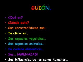 G U I Ó N . ¿Qué es? ¿Dónde esta? Sus características son… Su clima es… Sus especies vegetales… Sus especies animales… Su cadena alimenticia… Sus… ¡AMENAZAS! Sus influencias de los seres humanos…