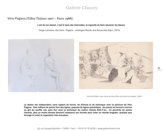 Galerie Chauvy
Véra Pagava (Tiflis) Tbilissi 1907 – Paris 1988)
L’art de son dessin, c’est le sens des intervalles, la capacité de faire résonner les blancs.
Serge Lemoine, cité dans : Pagava - catalogue Musée des Beaux-Arts Dijon, 1976.

10

Yèvre-le-Châtel, chez Viera da Silva Mine de plomb sur papier, 1954

Le dessin est indépendant, sans rapport de forme, de thèmes et de technique avec la peinture de Véra
Pagava. Des millions de points font des lignes, paquets de lignes pulvérisées : les points se forment comme
au gré du souffle non sans lien avec la technique du maître chinois Shih-T’ao. Un plumetis de points
vibrants, plus ou moins denses donnent naissance aux formes pour créer un monde singulier, quelque peu
étrange et irréel et cependant très évocateur

18, rue Grange-Batelière – 75009 – Paris – Tél 01 47 70 18 08 – www.galeriefrance.com

 