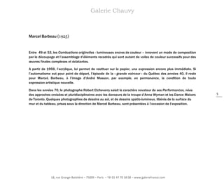Galerie Chauvy

Marcel Barbeau (1925)

Entre 49 et 53, les Combustions originelles - lumineuses encres de couleur – innovent un mode de composition
par le découpage et l’assemblage d’éléments recadrés qui sont autant de voiles de couleur successifs pour des
œuvres finales complexes et éclatantes.
A partir de 1959, l’acrylique, lui permet de restituer sur le papier, une expression encore plus immédiate. Si
l’automatisme eut pour point de départ, l’épisode de la « grande noirceur » du Québec des années 40, il reste
pour MarceL Barbeau, à l’image d’André Masson, par exemple, en permanence, la condition de toute
expression artistique nouvelle.
Dans les années 70, le photographe Robert Etcheverry saisit le caractère novateur de ses Performances, nées
des approches croisées et pluridisciplinaires avec les danseurs de la troupe d’Anna Wyman et les Dance Makers
de Toronto. Quelques photographies de dessins au sol, et de dessins spatio-lumineux, libérés de la surface du
mur et du tableau, prises sous la direction de Marcel Barbeau, sont présentées à l’occasion de l’exposition.

18, rue Grange-Batelière – 75009 – Paris – Tél 01 47 70 18 08 – www.galeriefrance.com

5

 