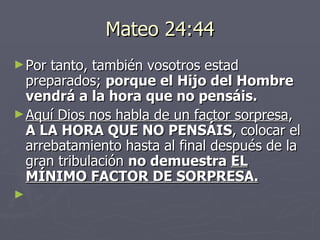 Mateo 24:44 Por tanto, también vosotros estad preparados;  porque el Hijo del Hombre vendrá a la hora que no pensáis. Aquí Dios nos habla de un factor sorpresa ,  A LA HORA QUE NO PENSÁIS , colocar el arrebatamiento hasta al final después de la gran tribulación  no demuestra  EL MÍNIMO FACTOR DE SORPRESA.   