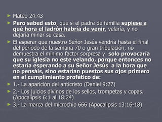 Mateo 24:43 Pero sabed esto , que si el padre de familia  s upiese a qué hora el ladrón habría de venir , velaría, y no dejaría minar su casa. El esperar que nuestro Señor Jesús vendría hasta el final del periodo de la semana 70 o gran tribulación, no demuestra el mínimo factor sorpresa y   solo provocaría que su iglesia no este velando, porque entonces no estaría esperando a su Señor Jesús  a la hora que no pensáis, sino estarían puestos sus ojos primero en el cumplimiento profético de: 1.- La aparición del anticristo (Daniel 9:27) 2.- Los juicios divinos de los sellos, trompetas y copas. (Apocalipsis 6:1 al 18:24) 3.- La marca del microchip 666 (Apocalipsis 13:16-18) 