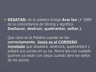 DESATAR:   de la palabra Griega  Avw lúo  (# 3089 de la concordancia de Strong y significa Deshacer, destruir, quebrantar, soltar.). Que clara es la Palabra cuando se lee  correctamente ,  Jesús es el CORDERO inmolado  que desatará, destruirá, quebrantará y soltará sus juicios en su ira. Ahora lea con cuidado quienes ya están con Jesús cuando abre los sellos de los juicios. 
