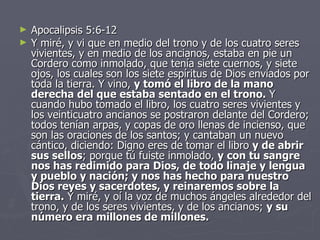 Apocalipsis 5:6-12 Y miré, y vi que en medio del trono y de los cuatro seres vivientes, y en medio de los ancianos, estaba en pie un Cordero como inmolado, que tenía siete cuernos, y siete ojos, los cuales son los siete espíritus de Dios enviados por toda la tierra. Y vino,  y tomó el libro de la mano derecha del que estaba sentado en el trono.  Y cuando hubo tomado el libro, los cuatro seres vivientes y los veinticuatro ancianos se postraron delante del Cordero; todos tenían arpas, y copas de oro llenas de incienso, que son las oraciones de los santos; y cantaban un nuevo cántico, diciendo: Digno eres de tomar el libro  y de abrir sus sellos ; porque tú fuiste inmolado,  y con tu sangre nos has redimido para Dios, de todo linaje y lengua y pueblo y nación; y nos has hecho para nuestro Dios reyes y sacerdotes, y reinaremos sobre la tierra.  Y miré, y oí la voz de muchos ángeles alrededor del trono, y de los seres vivientes, y de los ancianos;  y su número era millones de millones. 