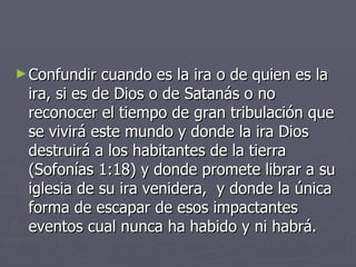 Confundir cuando es la ira o de quien es la ira, si es de Dios o de Satanás o no reconocer el tiempo de gran tribulación que se vivirá este mundo y donde la ira Dios destruirá a los habitantes de la tierra (Sofonías 1:18) y donde promete librar a su iglesia de su ira venidera,  y donde la única forma de escapar de esos impactantes eventos cual nunca ha habido y ni habrá. 
