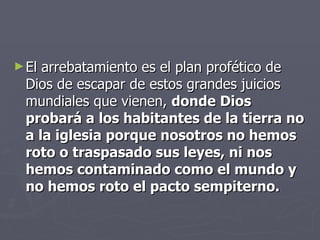 El arrebatamiento es el plan profético de Dios de escapar de estos grandes juicios mundiales que vienen,  donde Dios probará a los habitantes de la tierra no a la iglesia porque nosotros no hemos roto o traspasado sus leyes, ni nos hemos contaminado como el mundo y no hemos roto el pacto sempiterno. 