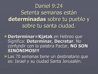 Daniel 9:24 Setenta semanas están  determinadas  sobre tu pueblo y sobre tu santa ciudad. Derterminar=Kjatak  en Hebreo que Significa:  Determinar, Decretar . No confundir con la palabra Pactar,  NO SON SINÓNIMOS!!! Las 70 semanas tiene un destinatario que es: Israel y su ciudad Santa Jerusalén.  
