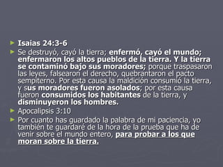 Isaias 24:3-6 Se destruyó, cayó la tierra;  enfermó, cayó el mundo; enfermaron los altos pueblos de la tierra. Y la tierra se contaminó bajo sus moradores;  porque traspasaron las leyes, falsearon el derecho, quebrantaron el pacto sempiterno. Por esta causa la maldición consumió la tierra, y s us moradores fueron asolados ; por esta causa fueron  consumidos los habitantes  de la tierra, y  disminuyeron los hombres. Apocalipsis 3:10  Por cuanto has guardado la palabra de mi paciencia, yo también te guardaré de la hora de la prueba que ha de venir sobre el mundo entero,   para probar a los que moran sobre la tierra. 