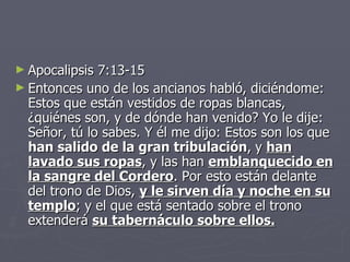 Apocalipsis 7:13-15 Entonces uno de los ancianos habló, diciéndome: Estos que están vestidos de ropas blancas, ¿quiénes son, y de dónde han venido? Yo le dije: Señor, tú lo sabes. Y él me dijo: Estos son los que  han salido de la gran tribulación ,   y  han lavado sus ropas , y las han  emblanquecido en la sangre del Cordero . Por esto están delante del trono de Dios,  y le sirven día y noche en su templo ; y el que está sentado sobre el trono extenderá  su tabernáculo sobre ellos. 