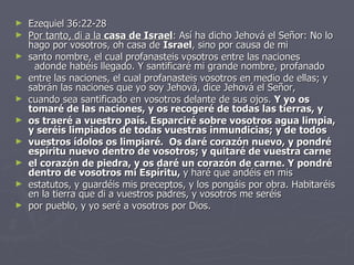 Ezequiel 36:22-28 Por tanto, di a la  casa de Israel : Así ha dicho Jehová el Señor: No lo hago por vosotros, oh casa de  Israel , sino por causa de mi  santo nombre, el cual profanasteis vosotros entre las naciones   adonde habéis llegado. Y santificaré mi grande nombre, profanado entre las naciones, el cual profanasteis vosotros en medio de ellas; y sabrán las naciones que yo soy Jehová, dice Jehová el Señor,  cuando sea santificado en vosotros delante de sus ojos.  Y yo os tomaré de las naciones, y os recogeré de todas las tierras, y  os traeré a vuestro país. Esparciré sobre vosotros agua limpia, y seréis limpiados de todas vuestras inmundicias; y de todos  vuestros ídolos os limpiaré.  Os daré corazón nuevo, y pondré espíritu nuevo dentro de vosotros; y quitaré de vuestra carne  el corazón de piedra, y os daré un corazón de carne. Y pondré dentro de vosotros mi Espíritu,  y haré que andéis en mis  estatutos, y guardéis mis preceptos, y los pongáis por obra. Habitaréis en la tierra que di a vuestros padres, y vosotros me seréis por pueblo, y yo seré a vosotros por Dios. 