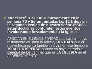 Israel será DISPERSO nuevamente en la semana 70 y Serán juntadas las 12 tribus en la segunda venida de nuestro Señor JESÚS , estas doctrinas confunden estos eventos involucrando forzadamente a la iglesia ,  ASOCIAN EN SU EXCLUSIVIDAD que solo el nuevo testamento es  para la Iglesia,  OLVIDAN  que el nuevo testamento también servirá en ese tiempo a  ISRAEL DISPERSO  cuando ya haya entrado la plenitud de  los gentiles que es  LA IGLESIA   en el ARREBATAMIENTO  