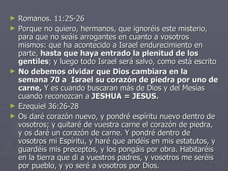 Romanos. 11:25-26 Porque no quiero, hermanos, que ignoréis este misterio, para que no seáis arrogantes en cuanto a vosotros mismos: que ha acontecido a Israel endurecimiento en parte,  hasta que haya entrado la plenitud de los gentiles ; y luego todo Israel será salvo, como está escrito No debemos olvidar que Dios cambiara en la semana 70 a  Israel su corazón de piedra por uno de carne,  Y es cuando buscaran más de Dios y del Mesías cuando reconozcan a  JESHUA = JESUS. Ezequiel 36:26-28 Os daré corazón nuevo, y pondré espíritu nuevo dentro de vosotros; y quitaré de vuestra carne el corazón de piedra, y os daré un corazón de carne. Y pondré dentro de vosotros mi Espíritu, y haré que andéis en mis estatutos, y guardéis mis preceptos, y los pongáis por obra. Habitaréis en la tierra que di a vuestros padres, y vosotros me seréis por pueblo, y yo seré a vosotros por Dios. 