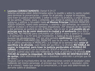 Leamos CORRECTAMENTE :  Daniel 9:24-27 Setenta semanas están determinadas sobre tu pueblo y sobre tu santa ciudad, para terminar la prevaricación, y poner fin al pecado, y expiar la iniquidad, para traer la justicia perdurable, y sellar la visión y la profecía, y ungir al Santo de los santos. 25Sabe, pues, y entiende, que desde la salida de la orden para restaurar y edificar a Jerusalén hasta  el Mesías Príncipe  (MESÍAS PRÍNCIPE: JESUS=JESHUA), habrá siete semanas, y sesenta y dos semanas; se volverá a edificar la plaza y el muro en tiempos angustiosos. 26Y después de las sesenta y dos semanas se quitará la vida al Mesías, mas no por sí;  y el pueblo de un príncipe que ha de venir   destruirá la ciudad y el santuario  (dice SOLO PRÍNCIPE, NO MESÍAS para confundirlo con JESÚS y viene a destruir la ciudad y el santuario); y su fin será con inundación,  y hasta el fin de la guerra durarán las devastaciones . 27Y por otra semana  confirmará  el pacto con muchos (ESTA HABLANDO DEL PRÍNCIPE que ha de venir, NO DEL MESÍAS, fue el ultimo personaje el PRÍNCIPE); a la mitad de la semana hará  cesar el sacrificio y la ofrenda . (solo habla del sacrificio y la ofrenda  NO HABLA de expiar la iniquidad, para traer la justicia perdurable al PUEBLO DE ISRAEL  y confundirlo con la función de JESÚS el Mesías e interpretarlo y forzarlo, cuando aquí solo esta hablando de cesar el sacrificio y la ofrenda  SIN TOCAR de  expiar la iniquidad , ES SOLO FUNCIÓN DE DESTRUCCIÓN y de quitar,  clara referencia del inicuo o desolador o anticristo o príncipe que ha de venir),  Después con la muchedumbre de las abominaciones vendrá el desolador (esta hablando del mismo personaje, el príncipe que ha de venir o desolador como se le conoce), hasta que venga la consumación, y lo que está determinado se derrame sobre el desolador.  