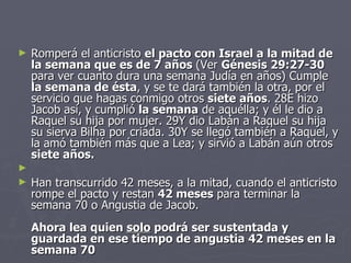 Romperá el anticristo  el pacto con Israel a la mitad de la semana que es de 7 años  (Ver  Génesis 29:27-30  para ver cuanto dura una semana Judía en años) Cumple  la semana de ésta , y se te dará también la otra, por el servicio que hagas conmigo otros  siete años . 28E hizo Jacob así, y cumplió  la semana  de aquélla; y él le dio a Raquel su hija por mujer. 29Y dio Labán a Raquel su hija su sierva Bilha por criada. 30Y se llegó también a Raquel, y la amó también más que a Lea; y sirvió a Labán aún otros  siete años.   Han transcurrido 42 meses, a la mitad, cuando el anticristo rompe el pacto y restan  42 meses  para terminar la semana 70 o Angustia de Jacob.  Ahora lea quien  solo  podrá ser sustentada y guardada en ese tiempo de angustia 42 meses en la semana 70 