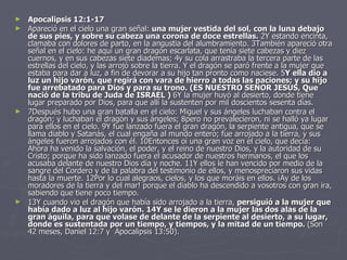 Apocalipsis 12:1-17  Apareció en el cielo una gran señal:  una mujer vestida del sol, con la luna debajo de sus pies, y sobre su cabeza una corona de doce estrellas.  2Y estando encinta, clamaba con dolores de parto, en la angustia del alumbramiento. 3También apareció otra señal en el cielo: he aquí un gran dragón escarlata, que tenía siete cabezas y diez cuernos, y en sus cabezas siete diademas; 4y su cola arrastraba la tercera parte de las estrellas del cielo, y las arrojó sobre la tierra. Y el dragón se paró frente a la mujer que estaba para dar a luz, a fin de devorar a su hijo tan pronto como naciese. 5 Y ella dio a luz un hijo varón, que regirá con vara de hierro a todas las naciones; y su hijo fue arrebatado para Dios y para su trono. (ES NUESTRO SEÑOR JESUS, Que nació de la tribu de Juda de ISRAEL )  6Y la mujer huyó al desierto, donde tiene lugar preparado por Dios, para que allí la sustenten por mil doscientos sesenta días. 7Después hubo una gran batalla en el cielo: Miguel y sus ángeles luchaban contra el dragón; y luchaban el dragón y sus ángeles; 8pero no prevalecieron, ni se halló ya lugar para ellos en el cielo. 9Y fue lanzado fuera el gran dragón, la serpiente antigua, que se llama diablo y Satanás, el cual engaña al mundo entero; fue arrojado a la tierra, y sus ángeles fueron arrojados con él. 10Entonces oí una gran voz en el cielo, que decía: Ahora ha venido la salvación, el poder, y el reino de nuestro Dios, y la autoridad de su Cristo; porque ha sido lanzado fuera el acusador de nuestros hermanos, el que los acusaba delante de nuestro Dios día y noche. 11Y ellos le han vencido por medio de la sangre del Cordero y de la palabra del testimonio de ellos, y menospreciaron sus vidas hasta la muerte. 12Por lo cual alegraos, cielos, y los que moráis en ellos. ¡Ay de los moradores de la tierra y del mar! porque el diablo ha descendido a vosotros con gran ira, sabiendo que tiene poco tiempo. 13Y cuando vio el dragón que había sido arrojado a la tierra,  persiguió a la mujer que había dado a luz al hijo varón. 14Y se le dieron a la mujer las dos alas de la gran águila, para que volase de delante de la serpiente al desierto, a su lugar, donde es sustentada por un tiempo, y tiempos, y la mitad de un tiempo.  (Son 42 meses, Daniel 12:7 y  Apocalipsis 13:50). 