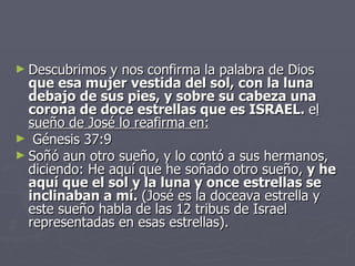 Descubrimos y nos confirma la palabra de Dios  que esa mujer   vestida del sol, con la luna debajo de sus pies, y sobre su cabeza una corona de doce estrellas que es ISRAEL.  e l sueño de José lo reafirma en:   Génesis 37:9 Soñó aun otro sueño, y lo contó a sus hermanos, diciendo: He aquí que he soñado otro sueño,  y he aquí que el sol y la luna y once estrellas se inclinaban a mí.  (José es la doceava estrella y este sueño habla de las 12 tribus de Israel representadas en esas estrellas). 