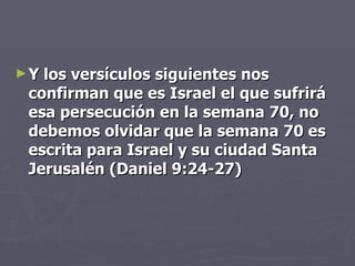 Y los versículos siguientes nos confirman que es Israel el que sufrirá esa persecución en la semana 70, no debemos olvidar que la semana 70 es escrita para Israel y su ciudad Santa Jerusalén (Daniel 9:24-27) 