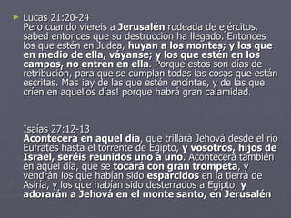 Lucas 21:20-24 Pero cuando viereis a  Jerusalén  rodeada de ejércitos, sabed entonces que su destrucción ha llegado. Entonces los que estén en Judea,  huyan a los montes; y los que en medio de ella, váyanse; y los que estén en los campos, no entren en ella . Porque estos son días de retribución, para que se cumplan todas las cosas que están escritas. Mas ¡ay de las que estén encintas, y de las que críen en aquellos días! porque habrá gran calamidad.  Isaías 27:12-13 Acontecerá en aquel día , que trillará Jehová desde el río Eufrates hasta el torrente de Egipto,  y vosotros, hijos de Israel, seréis reunidos uno a uno . Acontecerá también en aquel día, que se  tocará con gran trompeta , y vendrán los que habían sido  esparcidos  en la tierra de Asiría, y los que habían sido desterrados a Egipto,  y adorarán a Jehová en el monte santo, en Jerusalén 