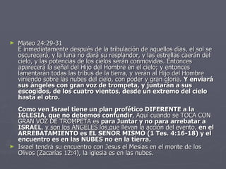 Mateo 24:29-31 E inmediatamente después de la tribulación de aquellos días, el sol se oscurecerá, y la luna no dará su resplandor, y las estrellas caerán del cielo, y las potencias de los cielos serán conmovidas. Entonces aparecerá la señal del Hijo del Hombre en el cielo; y entonces lamentarán todas las tribus de la tierra, y verán al Hijo del Hombre viniendo sobre las nubes del cielo, con poder y gran gloria.  Y enviará sus ángeles con gran voz de trompeta, y juntarán a sus escogidos, de los cuatro vientos, desde un extremo del cielo hasta el otro. Como ven Israel tiene un plan profético DIFERENTE a la IGLESIA, que no debemos confundir , Aquí cuando se TOCA CON GRAN VOZ DE TROMPETA es  para Juntar y no para arrebatar a ISRAEL ,  y son los ÁNGELES  los que llevan la acción del evento,  en el ARREBATAMIENTO es EL SEÑOR MISMO (1 Tes. 4:16-18) y el encuentro es en las NUBES no en la tierra. Israel tendrá su encuentro con Jesus el Mesías en el monte de los Olivos (Zacarías 12:4), la iglesia es en las nubes. 