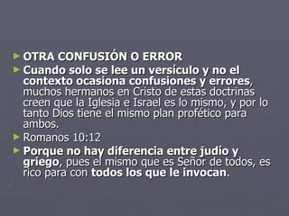 OTRA CONFUSIÓN O ERROR Cuando solo se lee un versículo y no el contexto ocasiona confusiones y errores , muchos hermanos en Cristo de estas doctrinas creen que la Iglesia e Israel es lo mismo, y por lo tanto Dios tiene el mismo plan profético para ambos. Romanos 10:12  Porque no hay diferencia entre judío y griego , pues el mismo que es Señor de todos, es rico para con  todos los que le invocan . 