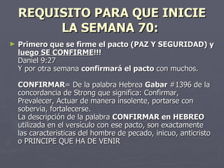 REQUISITO PARA QUE INICIE LA SEMANA 70:   Primero que se firme el pacto (PAZ Y SEGURIDAD) y  luego SE CONFIRME !!! Daniel 9:27 Y por otra semana  confirmará el pacto  con muchos. CONFIRMAR = De la palabra Hebrea  Gabar  #1396 de la concordancia de Strong que significa: Confirmar, Prevalecer, Actuar de manera insolente, portarse con sobervia, fortalecerse. La descripción de la palabra  CONFIRMAR en HEBREO  utilizada en el versículo con ese pacto, son exactamente las caracteristicas del hombre de pecado, inicuo, anticristo o PRINCIPE QUE HA DE VENIR   