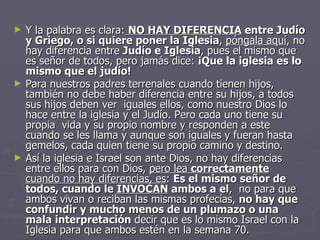 Y la palabra es clara:   NO HAY DIFERENCIA  entre Judío y Griego, o si quiere poner la Iglesia ,  póngala aquí , no hay diferencia entre  Judío e Iglesia , pues el mismo que es señor de todos, pero jamás dice:  ¡Que la iglesia es lo mismo que el judío! Para nuestros padres terrenales cuando tienen hijos, también no debe haber diferencia entre su hijos, a todos sus hijos deben ver  iguales ellos, como nuestro Dios lo hace entre la iglesia y el Judío. Pero cada uno tiene su propia  vida y su propio nombre y responden a este cuando se les llama y aunque son iguales y fueran hasta gemelos, cada quien tiene su propio camino y destino.  Así la iglesia e Israel son ante Dios, no hay diferencias entre ellos para con Dios,  pero lea  correctamente  cuando no hay diferencias, es :  Es el mismo señor de todos, cuando le  INVOCAN  ambos a el ,  no para que ambos vivan o reciban las mismas profecías,  no hay que confundir y mucho menos de un plumazo o una mala interpretación  decir que es lo mismo Israel con la Iglesia para que ambos estén en la semana 70. 