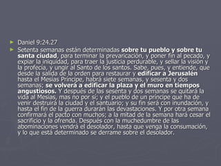 Daniel 9:24.27 Setenta semanas están determinadas  sobre tu pueblo y sobre tu santa ciudad , para terminar la prevaricación, y poner fin al pecado, y expiar la iniquidad, para traer la justicia perdurable, y sellar la visión y la profecía, y ungir al Santo de los santos. Sabe, pues, y entiende, que desde la salida de la orden para restaurar y  edificar a Jerusalén  hasta el Mesías Príncipe, habrá siete semanas, y sesenta y dos semanas;  se volverá a edificar la plaza y el muro en tiempos angustiosos.  Y después de las sesenta y dos semanas se quitará la vida al Mesías, mas no por sí; y el pueblo de un príncipe que ha de venir destruirá la ciudad y el santuario; y su fin será con inundación, y hasta el fin de la guerra durarán las devastaciones. Y por otra semana confirmará el pacto con muchos; a la mitad de la semana hará cesar el sacrificio y la ofrenda. Después con la muchedumbre de las abominaciones vendrá el desolador, hasta que venga la consumación, y lo que está determinado se derrame sobre el desolador. 