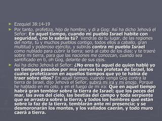 Ezequiel 38:14-19 Por tanto, profetiza, hijo de hombre, y di a Gog: Así ha dicho Jehová el Señor:  En aquel tiempo, cuando mi pueblo Israel habite con seguridad, ¿no lo sabrás tú?    Vendrás de tu lugar, de las regiones del norte, tú y muchos pueblos contigo, todos ellos a caballo, gran multitud y poderoso ejército, y subirás  contra mi pueblo Israel  como nublado para cubrir la tierra; será al cabo de los días; y te traeré sobre mi tierra, para que las naciones me conozcan, cuando sea santificado en ti, oh Gog, delante de sus ojos. Así ha dicho Jehová el Señor:  ¿No eres tú aquel de quien hablé yo en tiempos pasados por mis siervos los profetas de Israel, los cuales profetizaron en aquellos tiempos que yo te había de traer sobre ellos?  En aquel tiempo, cuando venga Gog contra la tierra de Israel, dijo Jehová el Señor,  subirá mi ira y mi enojo . Porque he hablado en mi celo, y en el fuego de mi ira:  Que en aquel tiempo habrá gran temblor sobre la tierra de Israel; que los peces del mar, las aves del cielo, las bestias del campo y toda serpiente que se arrastra sobre la tierra, y todos los hombres que están sobre la faz de la tierra, temblarán ante mi presencia; y se desmoronarán los montes, y los vallados caerán, y todo muro caerá a tierra.   