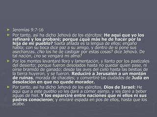 Jeremías 9:7-16 Por tanto, así ha dicho Jehová de los ejércitos:  He aquí que yo los refinaré y los probaré; porque ¿qué más he de hacer por la hija de mi pueblo?  Saeta afilada es la lengua de ellos; engaño habla; con su boca dice paz a su amigo, y dentro de sí pone sus asechanzas. ¿No los he de castigar por estas cosas? dice Jehová. De tal nación, ¿no se vengará mi alma? Por los montes levantaré lloro y lamentación, y llanto por los pastizales del desierto; porque fueron desolados hasta no quedar quien pase, ni oírse bramido de ganado; desde las aves del cielo hasta las bestias de la tierra huyeron, y se fueron.  Reduciré a Jerusalén a un montón de ruinas , morada de chacales; y convertiré las ciudades de  Judá   en desolación en que no quede morador. Por tanto, así ha dicho Jehová de los ejércitos,  Dios de Israel:  He aquí que a este pueblo yo les daré a comer ajenjo, y les daré a beber aguas de hiel.  Y los esparciré entre naciones que ni ellos ni sus padres conocieron ; y enviaré espada en pos de ellos, hasta que los acabe. 