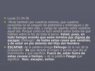 Lucas 21:34-36   Mirad también por vosotros mismos, que vuestros corazones no se carguen de glotonería y embriaguez y de los afanes de esta vida, y venga de repente sobre vosotros aquel día. Porque como un lazo vendrá sobre todos los que habitan sobre la faz de toda la tierra.  Velad, pues, en todo tiempo orando que seáis tenidos  por dignos de  escapar   (Ekfeugo )   de todas estas cosas que vendrán, y de estar en pie delante del Hijo del Hombre.   ESCAPAR :  de la palabra Griega  Ekfeugo  de la raíz de la preposición   Ek  que denota el origen o acción que dio el movimiento y que significa:  Fuera de, estar fuera de estas causas o tiempo.  y de la palabra  Feugo  que significa:   Huir, escapar, evitar. 