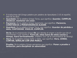 Si traducimos del Griego palabra por palabra de Apocalipsis 3:10 al español,  esto es no dice: Guardado:  De la palabra Griega Teros, que significa:  Guardar, CUMPLIR,  obedecer, mantener sin cesar. Paciencia:  De la palabra Griega Jupomone, que significa:  Paciencia, CONSTANCIA o PERSEVERANCIA ALEGRE . Guardaré:  De la palabra Griega Teros, que significa:  Guardar de pérdida o daño, CUSTODIAR ,  VIGILIA, CUMPLIR. De la:  De la preposición Griega  Ek  que denota el origen o acción que dio el movimiento y que significa:  Fuera de, estar fuera de estas causas o tiempo, fuera terrenalmente.  (Palabra 1537 de la concordancia de Strong).  Hora:  De la palabra Griega Sefar o Safar, que significa:  Hora,   CENSO, CONTAR, SEÑALAR CON UNA MARCA . Prueba:  De la palabra Griega peirasmos que significa:  Poner a prueba o tentación, para disciplinar en adversidad . 