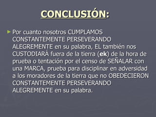 CONCLUSIÓN :    Por cuanto nosotros CUMPLAMOS CONSTANTEMENTE PERSEVERANDO ALEGREMENTE en su palabra, EL también nos CUSTODIARÁ fuera de la tierra ( ek ) de la hora de prueba o tentación por el censo de SEÑALAR con una MARCA, prueba para disciplinar en adversidad a los moradores de la tierra que no OBEDECIERON CONSTANTEMENTE PERSEVERANDO ALEGREMENTE en su palabra.    