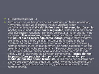 1 Tesalonicenses 5:1-11 Pero acerca de los tiempos y de las ocasiones, no tenéis necesidad, hermanos, de que yo os escriba. Porque vosotros sabéis perfectamente que  el día del Señor vendrá así como ladrón en la noche;  que cuando digan:  Paz y seguridad , entonces vendrá sobre ellos destrucción repentina, como los dolores a la mujer encinta, y no escaparán.  Mas vosotros, hermanos,  no estáis en tinieblas, para que  aquel día os sorprenda como ladrón.  Porque todos vosotros sois hijos de luz e hijos del día; no somos de la noche ni de las tinieblas. Por tanto, no durmamos como los demás, sino velemos y seamos sobrios. Pues los que duermen, de noche duermen, y los que se embriagan, de noche se embriagan. Pero nosotros, que somos del día, seamos sobrios, habiéndonos vestido con la coraza de fe y de amor, y con la esperanza de salvación como yelmo.  Porque no nos ha puesto Dios para ira , sino para alcanzar salvación por medio de nuestro Señor Jesucristo,  quien murió por nosotros para que ya sea que velemos, o que durmamos, vivamos juntamente con él. Por lo cual, animaos unos a otros, y edificaos unos a otros, así como lo hacéis. 