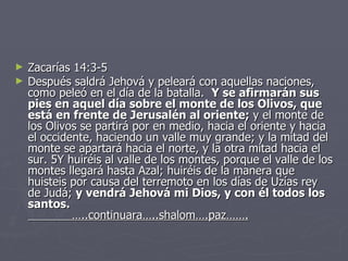 Zacarías 14:3-5 Después saldrá Jehová y peleará con aquellas naciones, como peleó en el día de la batalla.   Y se afirmarán sus pies en aquel día sobre el monte de los Olivos, que está en frente de Jerusalén al oriente;  y el monte de los Olivos se partirá por en medio, hacia el oriente y hacia el occidente, haciendo un valle muy grande; y la mitad del monte se apartará hacia el norte, y la otra mitad hacia el sur. 5Y huiréis al valle de los montes, porque el valle de los montes llegará hasta Azal; huiréis de la manera que huisteis por causa del terremoto en los días de Uzías rey de Judá;  y vendrá Jehová mi Dios, y con él todos los santos.   …..continuara…..shalom….paz……. 