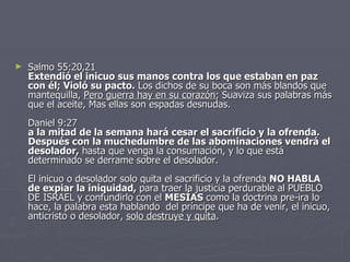 Salmo 55:20,21 Extendió el inicuo sus manos contra los que estaban en paz con él; Violó su pacto.  Los dichos de su boca son más blandos que mantequilla,  Pero guerra hay en su corazón ; Suaviza sus palabras más que el aceite, Mas ellas son espadas desnudas. Daniel 9:27 a la mitad de la semana hará cesar el sacrificio y la ofrenda. Después con la muchedumbre de las abominaciones vendrá el desolador,  hasta que venga la consumación, y lo que está determinado se derrame sobre el desolador. El inicuo o desolador solo quita el sacrificio y la ofrenda  NO HABLA de expiar la iniquidad,  para traer la justicia perdurable al PUEBLO DE ISRAEL y confundirlo con el  MESÍAS  como la doctrina pre-ira lo hace, la palabra esta hablando  del príncipe que ha de venir, el inicuo, anticristo o desolador,  solo destruye y quita . 