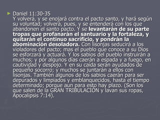 Daniel 11:30-35 Y volverá, y se enojará contra el pacto santo, y hará según su voluntad; volverá, pues, y se entenderá con los que abandonen el santo pacto. Y se  levantarán de su parte tropas que profanarán el santuario y la fortaleza, y quitarán el continuo sacrificio, y pondrán la abominación desoladora.  Con lisonjas seducirá a los violadores del pacto; mas el pueblo que conoce a su Dios se esforzará y actuará. Y los sabios del pueblo instruirán a muchos; y por algunos días caerán a espada y a fuego, en cautividad y despojo. Y en su caída serán ayudados de pequeño socorro; y muchos se juntarán a ellos con lisonjas. También algunos de los sabios caerán para ser depurados y limpiados y emblanquecidos, hasta el tiempo determinado; porque aun para esto hay plazo. (Son los que salen de la GRAN TRIBULACIÓN y lavan sus ropas, Apocalipsis 7:14). 