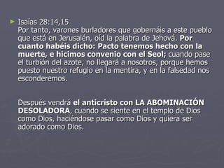 Isaías 28:14,15 Por tanto, varones burladores que gobernáis a este pueblo que está en Jerusalén, oíd la palabra de Jehová.  Por cuanto habéis dicho: Pacto tenemos hecho con la muerte, e hicimos convenio con el Seol;  cuando pase el turbión del azote, no llegará a nosotros, porque hemos puesto nuestro refugio en la mentira, y en la falsedad nos esconderemos. Después vendrá  el anticristo con LA ABOMINACIÓN DESOLADORA , cuando se siente en el templo de Dios como Dios, haciéndose pasar como Dios y quiera ser adorado como Dios.  